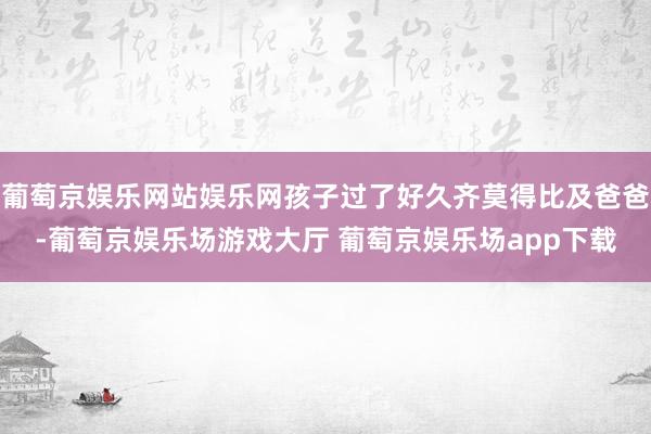 葡萄京娱乐网站娱乐网孩子过了好久齐莫得比及爸爸-葡萄京娱乐场游戏大厅 葡萄京娱乐场app下载