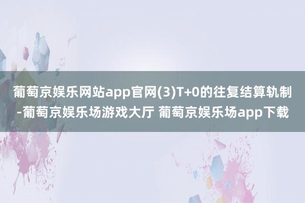 葡萄京娱乐网站app官网(3)T+0的往复结算轨制-葡萄京娱乐场游戏大厅 葡萄京娱乐场app下载