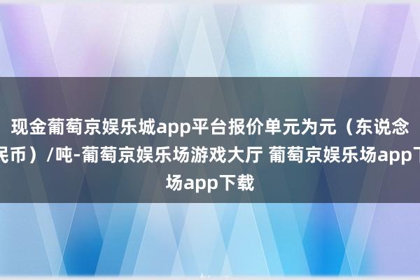 现金葡萄京娱乐城app平台报价单元为元（东说念主民币）/吨-葡萄京娱乐场游戏大厅 葡萄京娱乐场app下载
