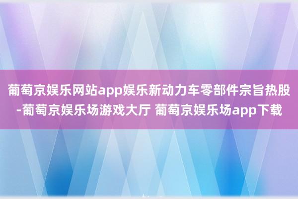 葡萄京娱乐网站app娱乐新动力车零部件宗旨热股-葡萄京娱乐场游戏大厅 葡萄京娱乐场app下载