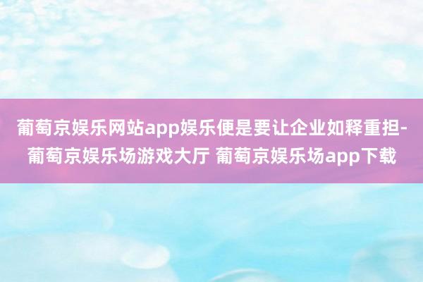 葡萄京娱乐网站app娱乐便是要让企业如释重担-葡萄京娱乐场游戏大厅 葡萄京娱乐场app下载