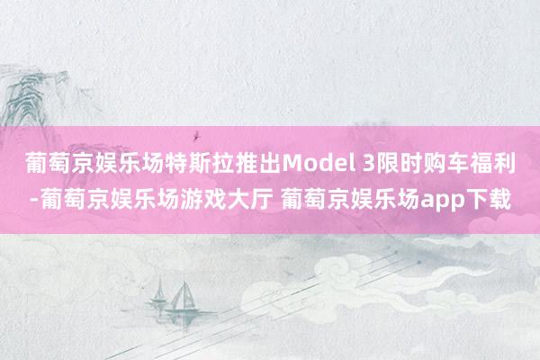 葡萄京娱乐场特斯拉推出Model 3限时购车福利-葡萄京娱乐场游戏大厅 葡萄京娱乐场app下载