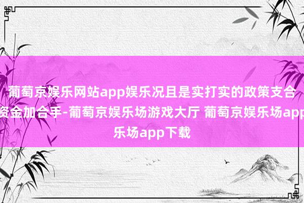 葡萄京娱乐网站app娱乐况且是实打实的政策支合手、资金加合手-葡萄京娱乐场游戏大厅 葡萄京娱乐场app下载