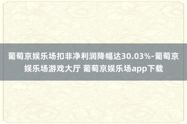葡萄京娱乐场扣非净利润降幅达30.03%-葡萄京娱乐场游戏大厅 葡萄京娱乐场app下载