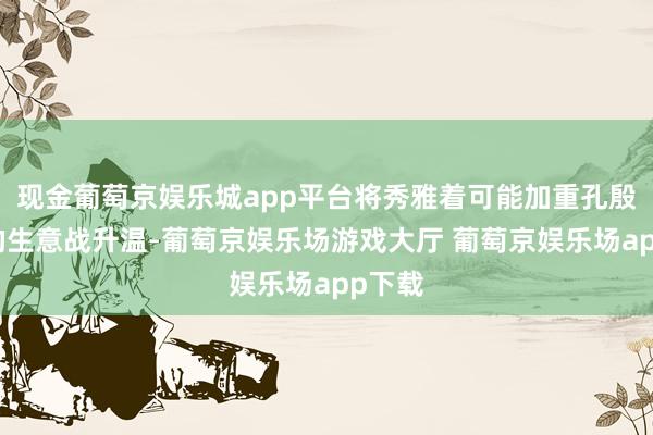 现金葡萄京娱乐城app平台将秀雅着可能加重孔殷时局的生意战升温-葡萄京娱乐场游戏大厅 葡萄京娱乐场app下载