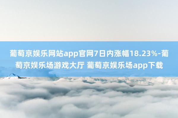 葡萄京娱乐网站app官网7日内涨幅18.23%-葡萄京娱乐场游戏大厅 葡萄京娱乐场app下载
