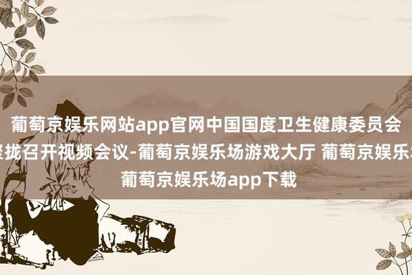 葡萄京娱乐网站app官网中国国度卫生健康委员会等多部门聚拢召开视频会议-葡萄京娱乐场游戏大厅 葡萄京娱乐场app下载