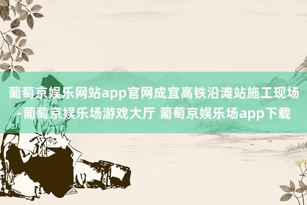 葡萄京娱乐网站app官网成宜高铁沿滩站施工现场-葡萄京娱乐场游戏大厅 葡萄京娱乐场app下载