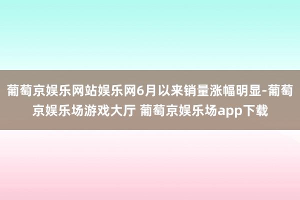 葡萄京娱乐网站娱乐网6月以来销量涨幅明显-葡萄京娱乐场游戏大厅 葡萄京娱乐场app下载