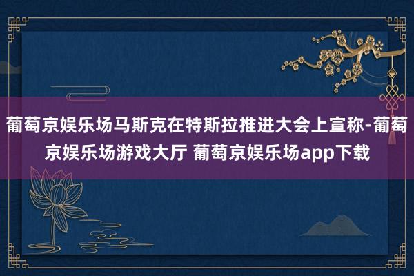 葡萄京娱乐场马斯克在特斯拉推进大会上宣称-葡萄京娱乐场游戏大厅 葡萄京娱乐场app下载
