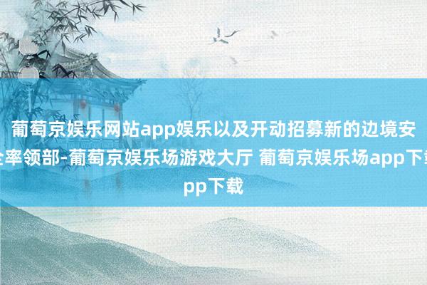 葡萄京娱乐网站app娱乐以及开动招募新的边境安全率领部-葡萄京娱乐场游戏大厅 葡萄京娱乐场app下载